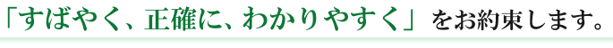 すばやく、正確に、わかりやすく」をお約束します。