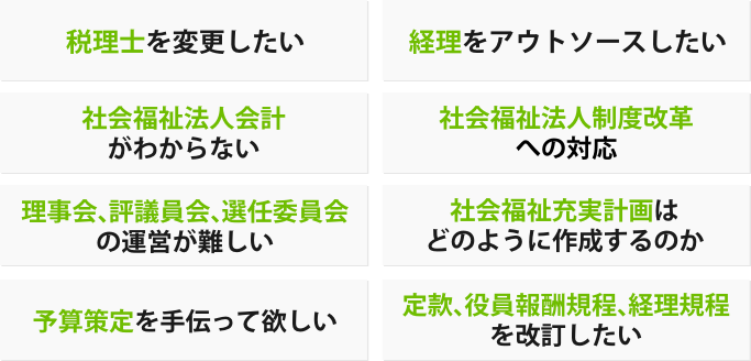 税理士を変更したい、経理をアウトソースしたい、社会福祉法人会計がわからない、社会福祉法人制度改革への対応、理事会、評議員会、選任委員会の運営が難しい、社会福祉充実計画はどのように作成するのか、予算策定を手伝って欲しい、定款・役員報酬規程・経理規程を改訂したい